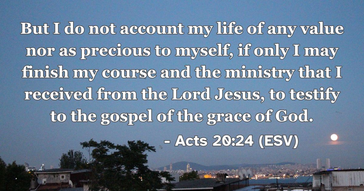 Acts 20:24 (ESV): But I do not account my life of any value nor as precious to myself, if only I may finish my course and the ministry that I received from the Lord Jesus, to testify to the gospel of the grace of God.