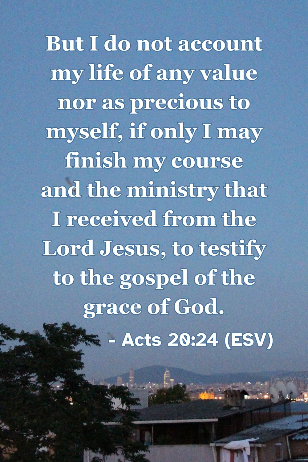 Acts 20:24 (ESV): But I do not account my life of any value nor as precious to myself, if only I may finish my course and the ministry that I received from the Lord Jesus, to testify to the gospel of the grace of God.