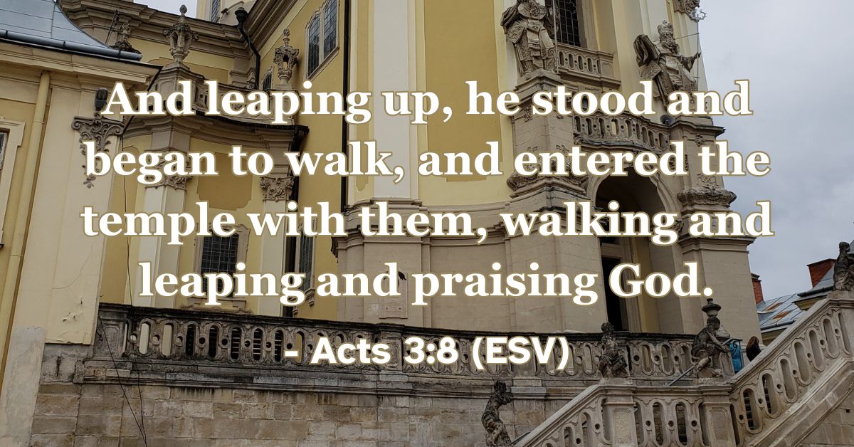 Acts 3:8 (ESV): And leaping up, he stood and began to walk, and entered the temple with them, walking and leaping and praising God.
