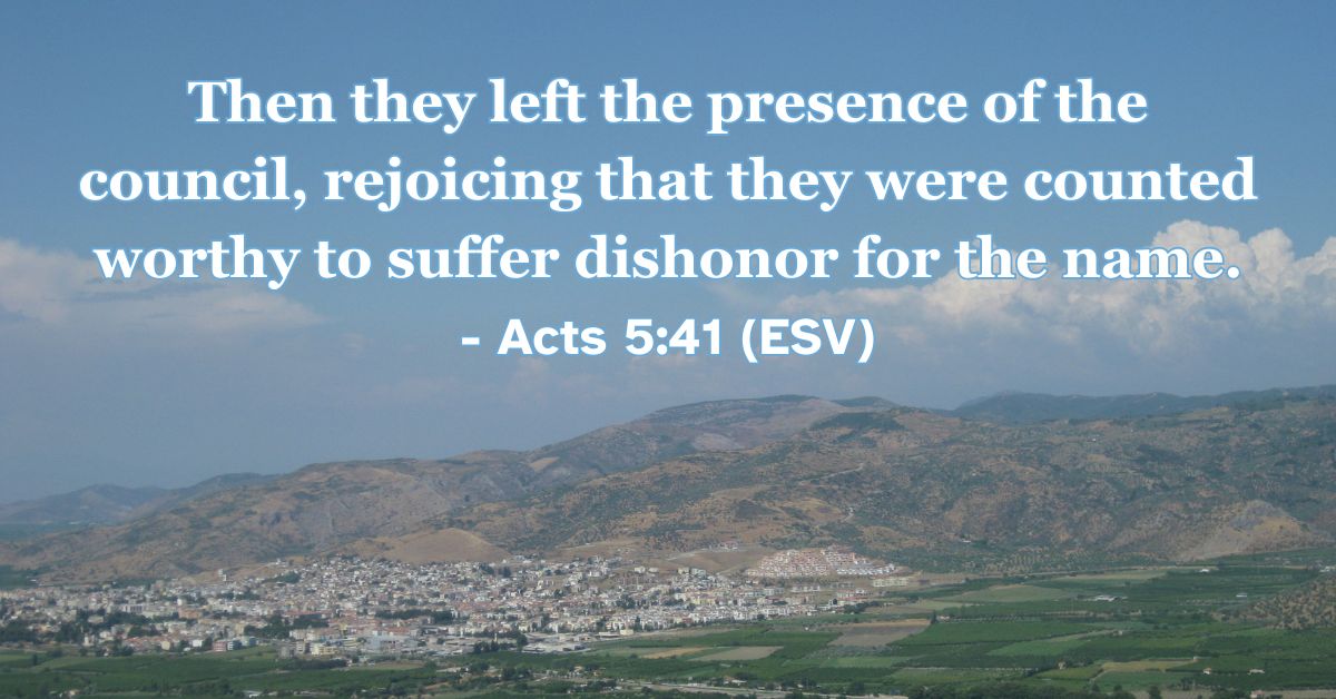 Acts 5:41 (ESV): Then they left the presence of the council, rejoicing that they were counted worthy to suffer dishonor for the name.