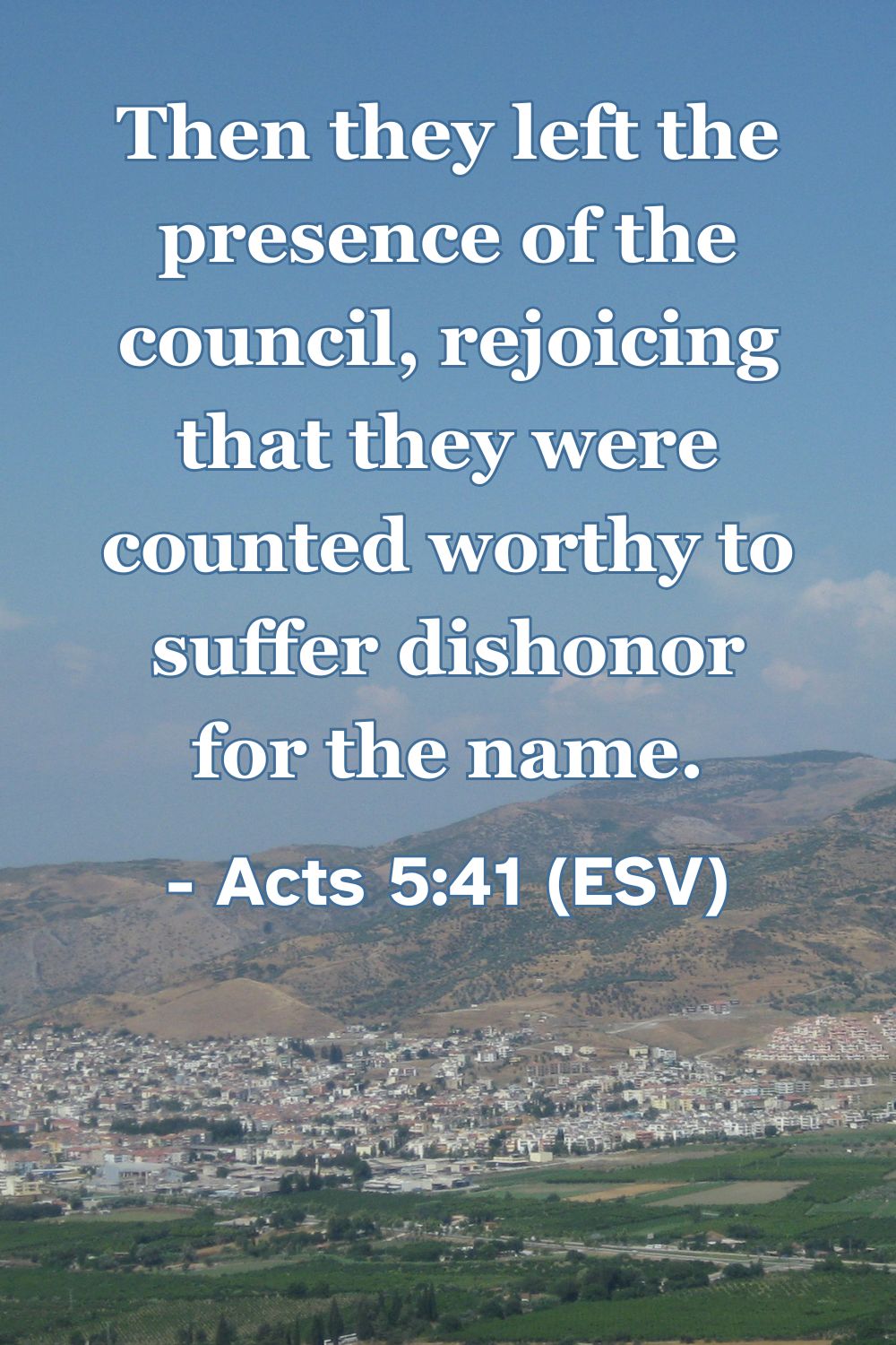 Acts 5:41 (ESV): Then they left the presence of the council, rejoicing that they were counted worthy to suffer dishonor for the name.