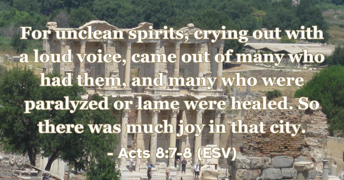 Acts 8:7-8 (ESV): For unclean spirits, crying out with a loud voice, came out of many who had them, and many who were paralyzed or lame were healed. So there was much joy in that city.