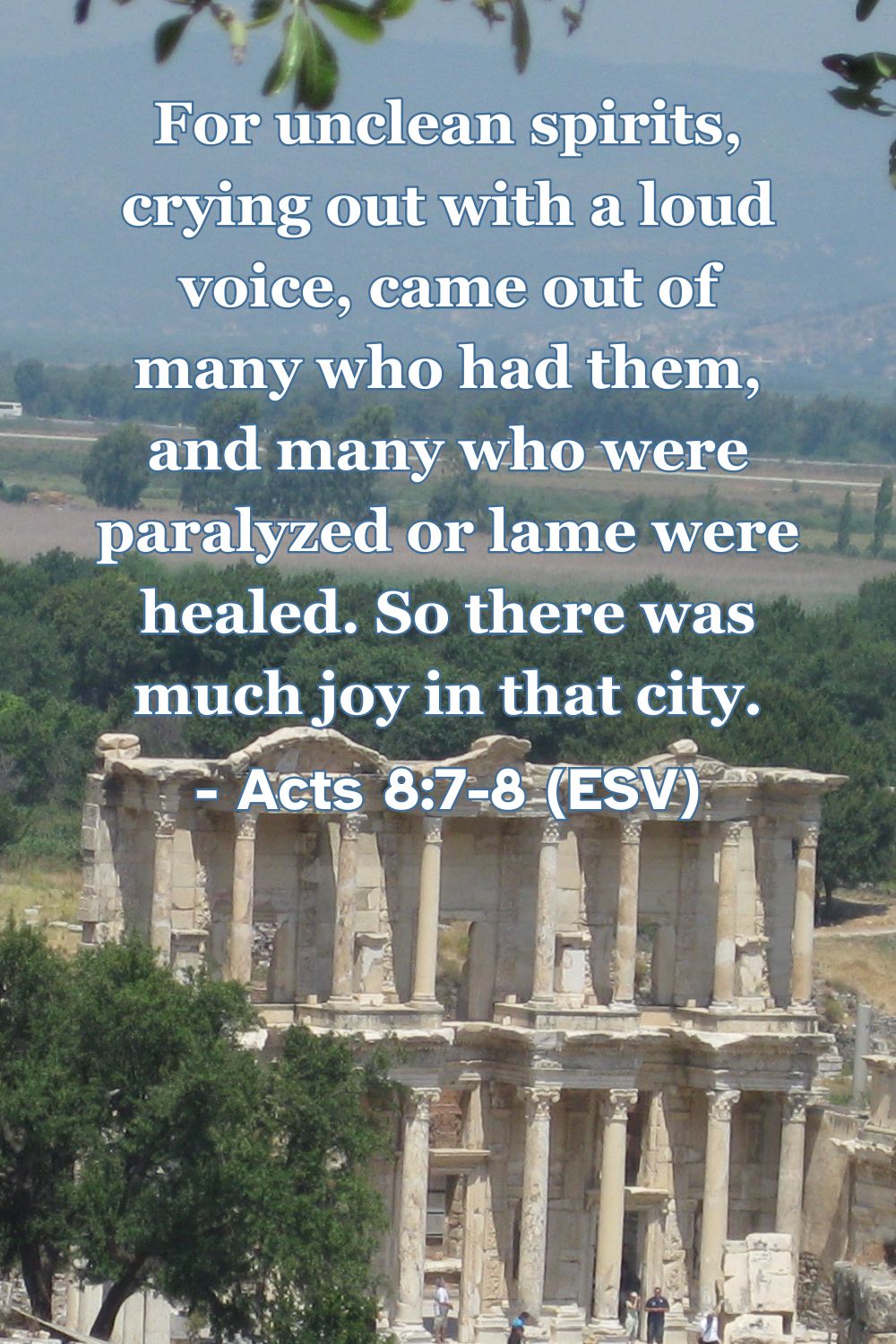 Acts 8:7-8 (ESV): For unclean spirits, crying out with a loud voice, came out of many who had them, and many who were paralyzed or lame were healed. So there was much joy in that city.