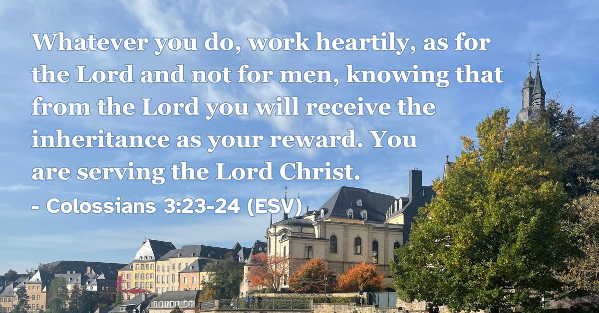 Colossians 3:23-24 (ESV): Whatever you do, work heartily, as for the Lord and not for men, knowing that from the Lord you will receive the inheritance as your reward. You are serving the Lord Christ.