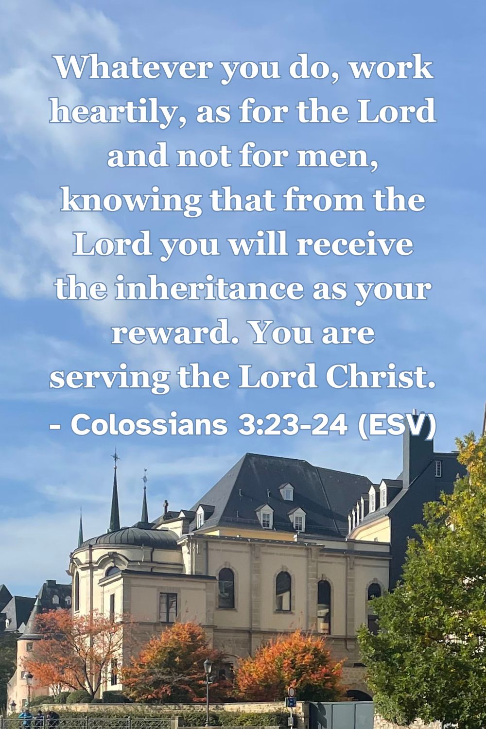 Colossians 3:23-24 (ESV): Whatever you do, work heartily, as for the Lord and not for men, knowing that from the Lord you will receive the inheritance as your reward. You are serving the Lord Christ.