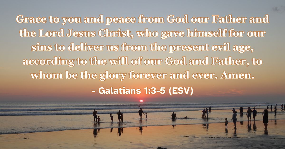 Galatians 1:3-5 (ESV): Grace to you and peace from God our Father and the Lord Jesus Christ, who gave himself for our sins to deliver us from the present evil age, according to the will of our God and Father, to whom be the glory forever and ever. Amen.