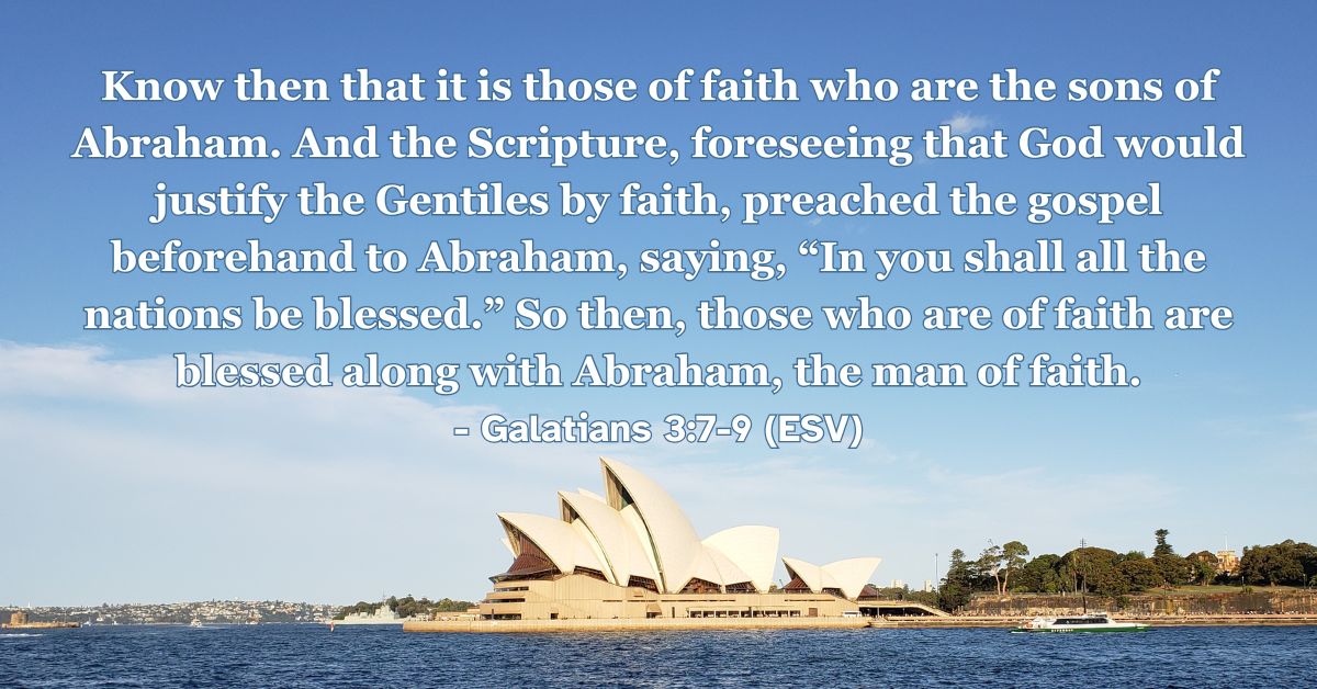 Galatians 3:7-9 (ESV): Know then that it is those of faith who are the sons of Abraham. And the Scripture, foreseeing that God would justify the Gentiles by faith, preached the gospel beforehand to Abraham, saying, “In you shall all the nations be blessed.” So then, those who are of faith are blessed along with Abraham, the man of faith.