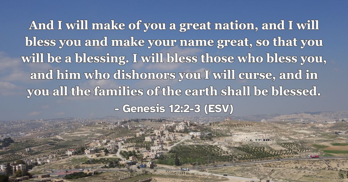 Genesis 12:2-3 (ESV): And I will make of you a great nation, and I will bless you and make your name great, so that you will be a blessing. I will bless those who bless you, and him who dishonors you I will curse, and in you all the families of the earth shall be blessed.