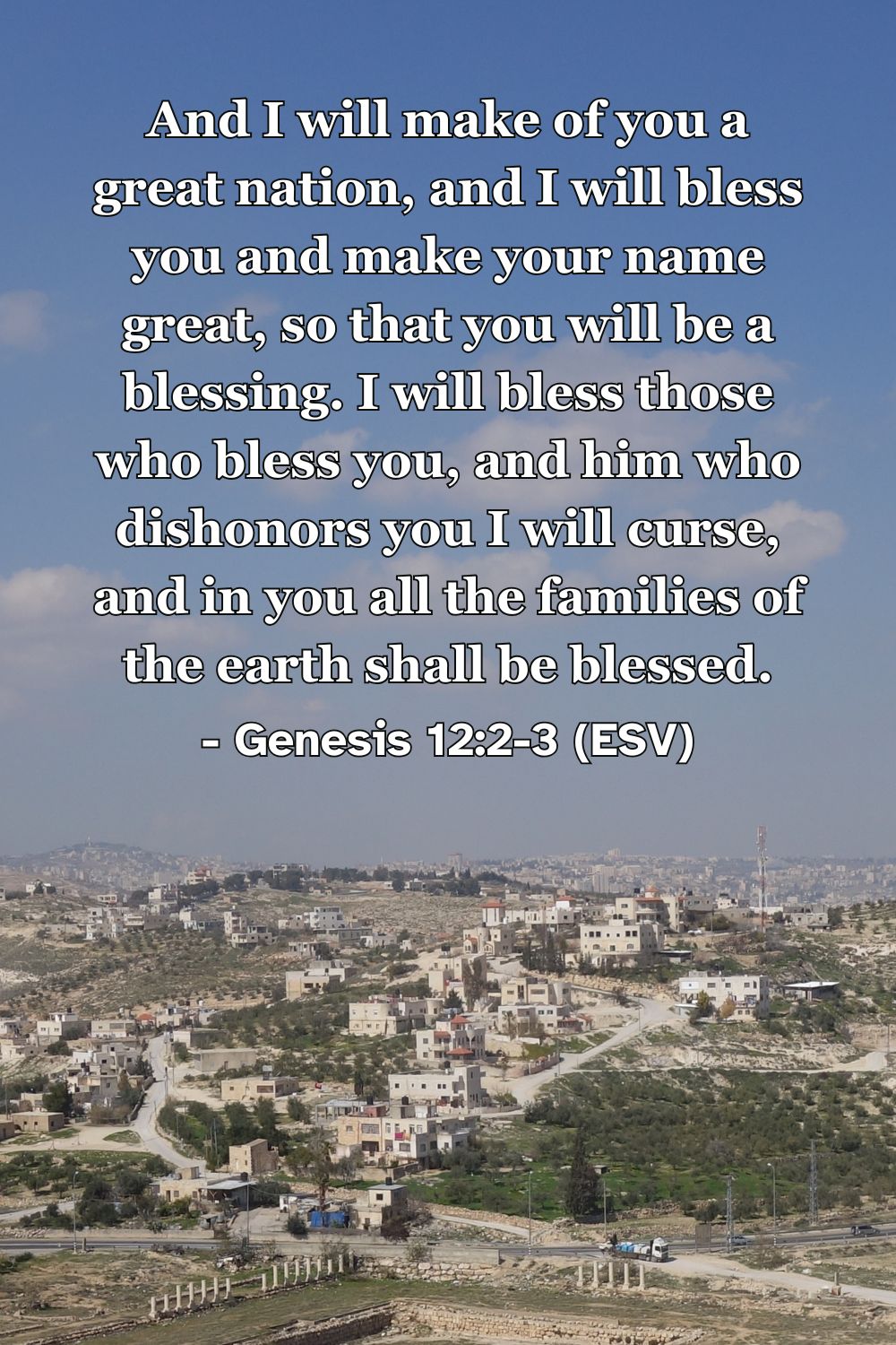 Genesis 12:2-3 (ESV): And I will make of you a great nation, and I will bless you and make your name great, so that you will be a blessing. I will bless those who bless you, and him who dishonors you I will curse, and in you all the families of the earth shall be blessed.