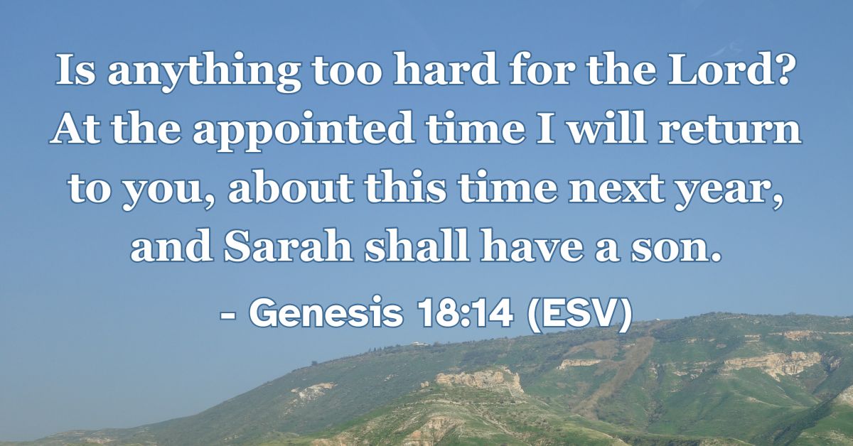 Genesis 18:14 (ESV): Is anything too hard for the Lord? At the appointed time I will return to you, about this time next year, and Sarah shall have a son.