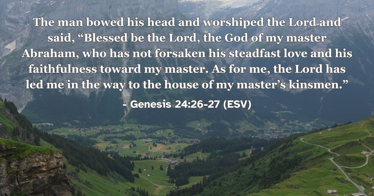 Genesis 24:26-27 (ESV): The man bowed his head and worshiped the Lord and said, “Blessed be the Lord, the God of my master Abraham, who has not forsaken his steadfast love and his faithfulness toward my master. As for me, the Lord has led me in the way to the house of my master’s kinsmen.”