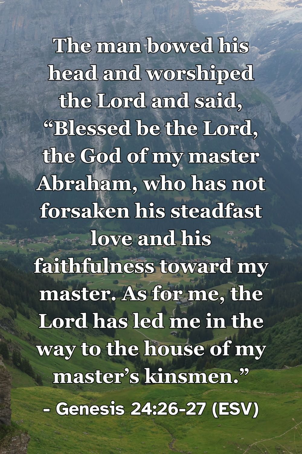 Genesis 24:26-27 (ESV): The man bowed his head and worshiped the Lord and said, “Blessed be the Lord, the God of my master Abraham, who has not forsaken his steadfast love and his faithfulness toward my master. As for me, the Lord has led me in the way to the house of my master’s kinsmen.”