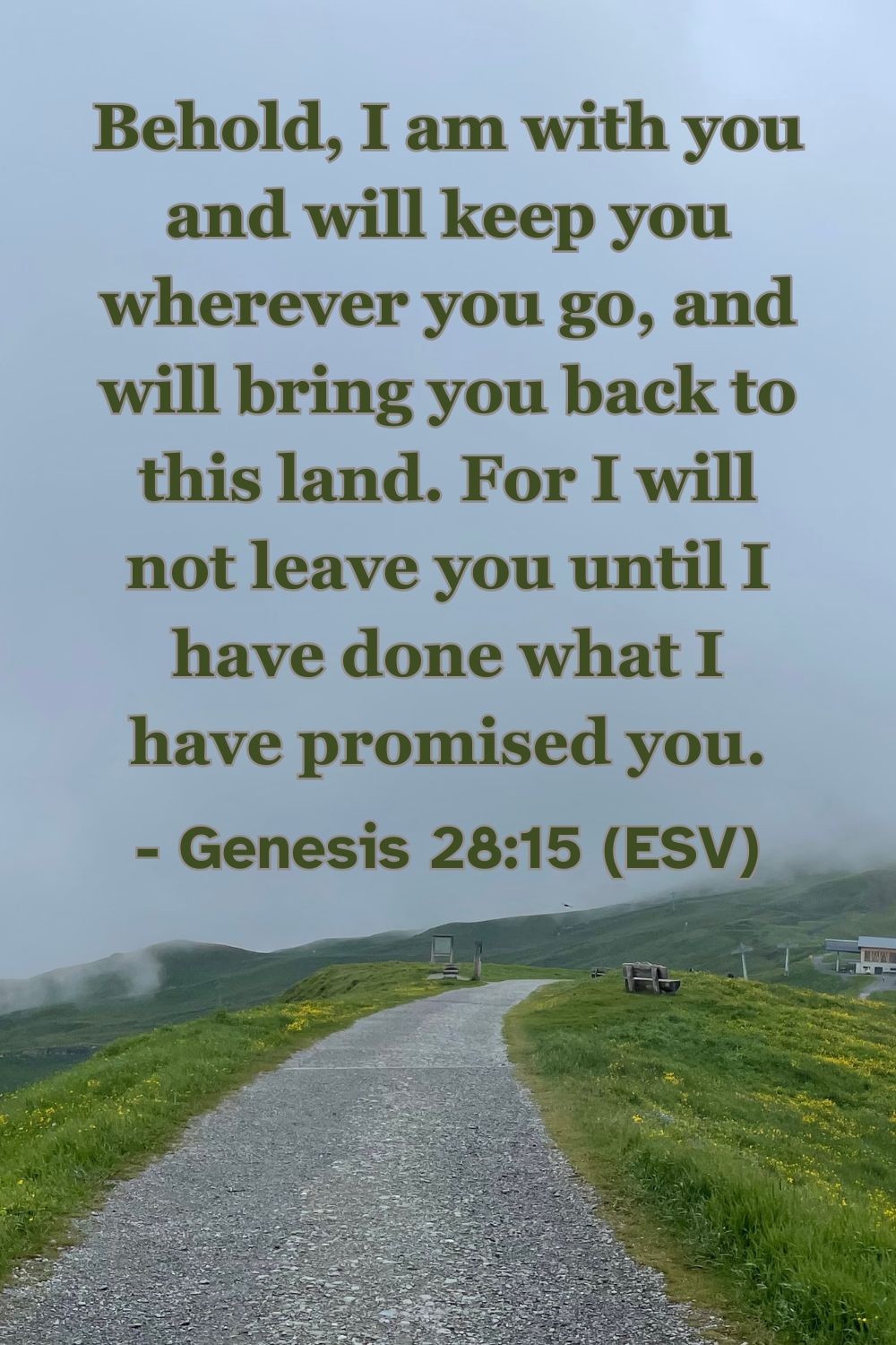 Genesis 28:15 (ESV): Behold, I am with you and will keep you wherever you go, and will bring you back to this land. For I will not leave you until I have done what I have promised you.