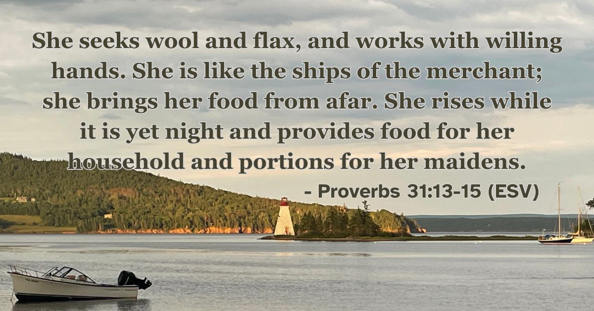 Proverbs 31:13-15 (ESV): She seeks wool and flax, and works with willing hands. She is like the ships of the merchant; she brings her food from afar. She rises while it is yet night and provides food for her household and portions for her maidens.