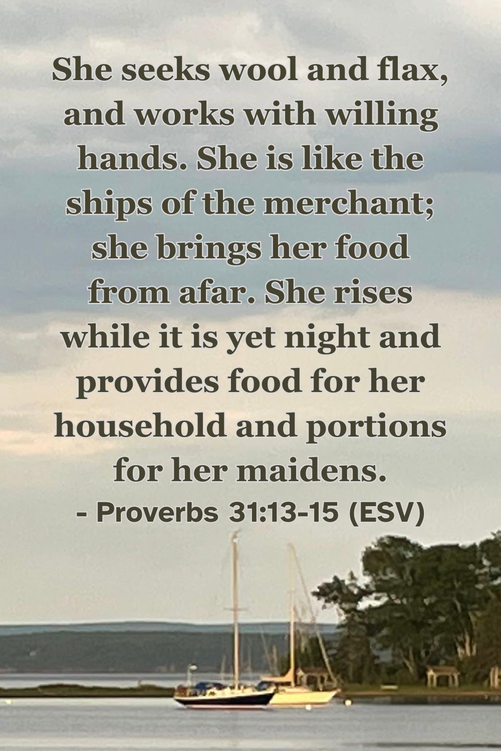 Proverbs 31:13-15 (ESV): She seeks wool and flax, and works with willing hands. She is like the ships of the merchant; she brings her food from afar. She rises while it is yet night and provides food for her household and portions for her maidens.