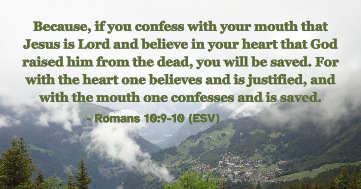 Romans 10:9-10 (ESV): Because, if you confess with your mouth that Jesus is Lord and believe in your heart that God raised him from the dead, you will be saved. For with the heart one believes and is justified, and with the mouth one confesses and is saved.