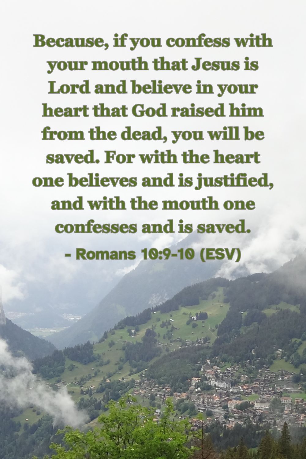 Romans 10:9-10 (ESV): Because, if you confess with your mouth that Jesus is Lord and believe in your heart that God raised him from the dead, you will be saved. For with the heart one believes and is justified, and with the mouth one confesses and is saved.