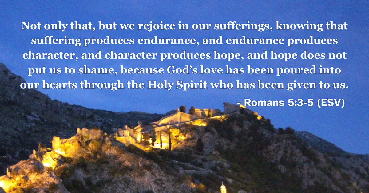Romans 5:3-5 (ESV): Not only that, but we rejoice in our sufferings, knowing that suffering produces endurance, and endurance produces character, and character produces hope, and hope does not put us to shame, because God’s love has been poured into our hearts through the Holy Spirit who has been given to us.