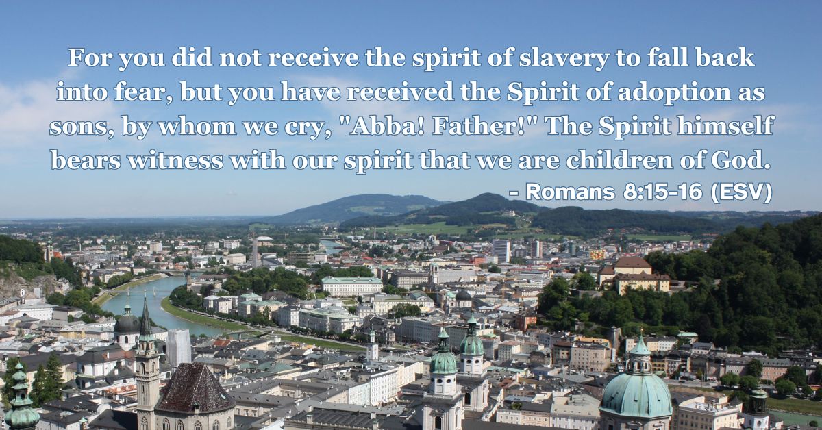 Romans 8:15-16 (ESV): For you did not receive the spirit of slavery to fall back into fear, but you have received the Spirit of adoption as sons, by whom we cry, “Abba! Father!” The Spirit himself bears witness with our spirit that we are children of God.