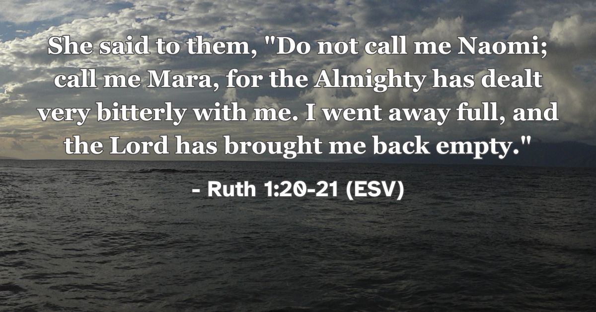 Ruth 1:20-21 (ESV): She said to them, “Do not call me Naomi; call me Mara, for the Almighty has dealt very bitterly with me. I went away full, and the Lord has brought me back empty.”