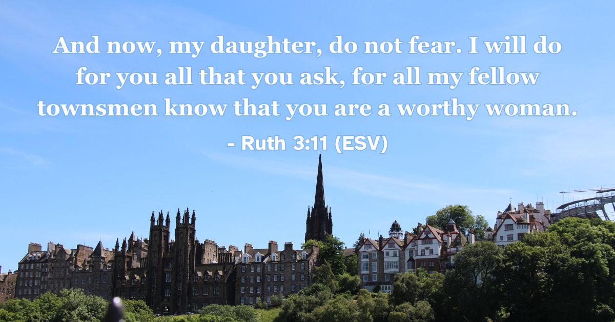 Ruth 3:11 (ESV): And now, my daughter, do not fear. I will do for you all that you ask, for all my fellow townsmen know that you are a worthy woman.