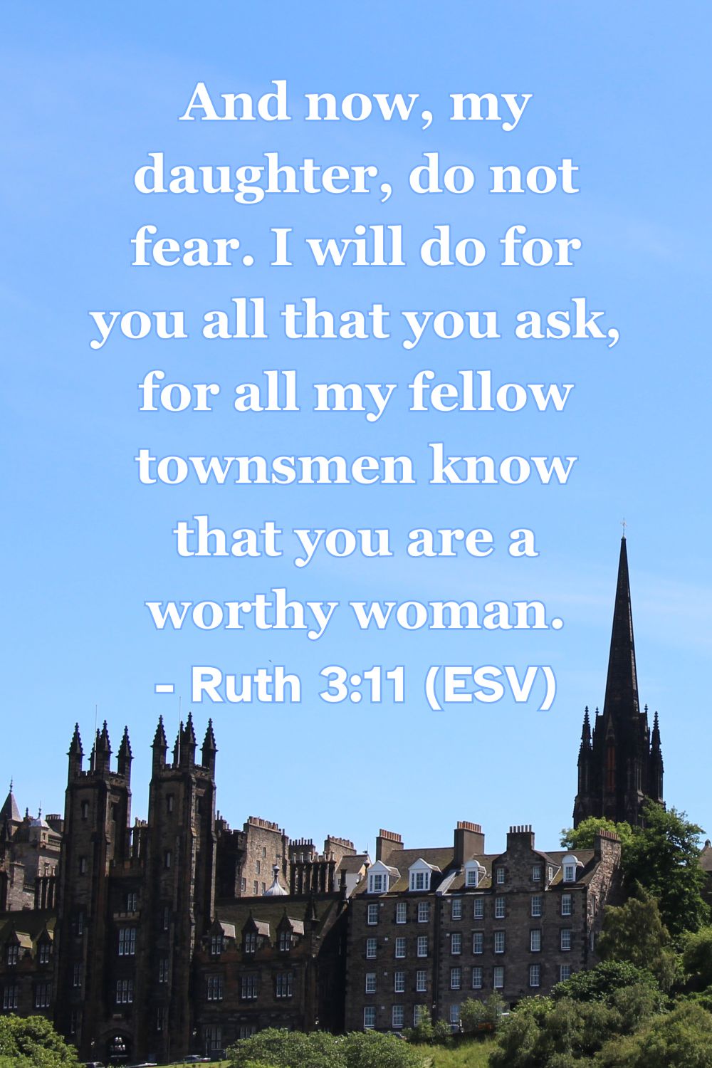 Ruth 3:11 (ESV): And now, my daughter, do not fear. I will do for you all that you ask, for all my fellow townsmen know that you are a worthy woman.