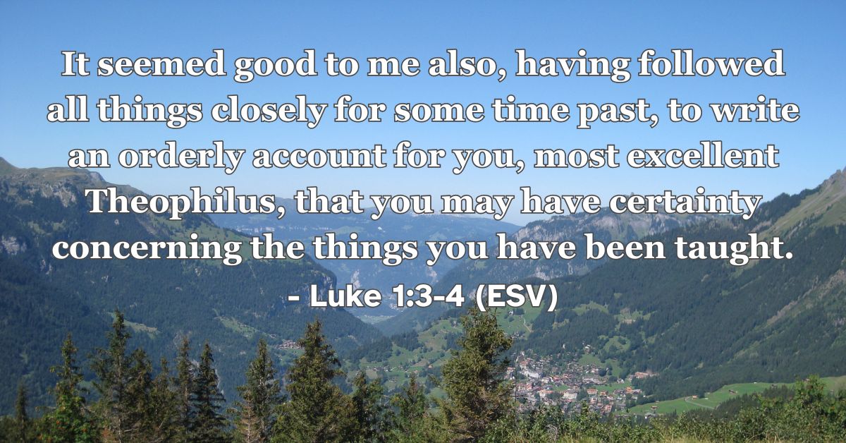 Luke1:3-4 (ESV): It seemed good to me also, having followed all things closely for some time past, to write an orderly account for you, most excellent Theophilus, that you may have certainty concerning the things you have been taught.