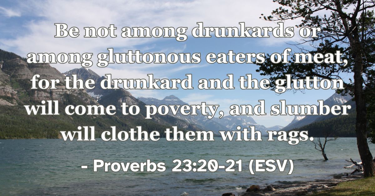 Proverbs 23:20-21 (ESV): Be not among drunkards or among gluttonous eaters of meat, for the drunkard and the glutton will come to poverty, and slumber will clothe them with rags.