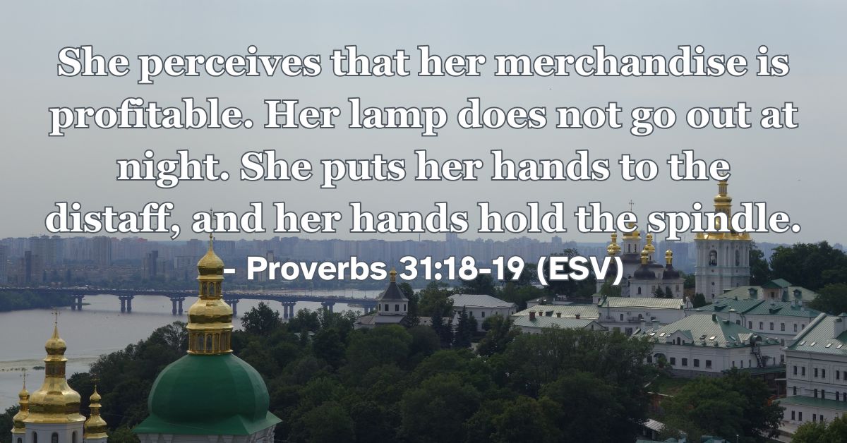 Proverbs 31:18-19 (ESV): She perceives that her merchandise is profitable. Her lamp does not go out at night. She puts her hands to the distaff, and her hands hold the spindle.