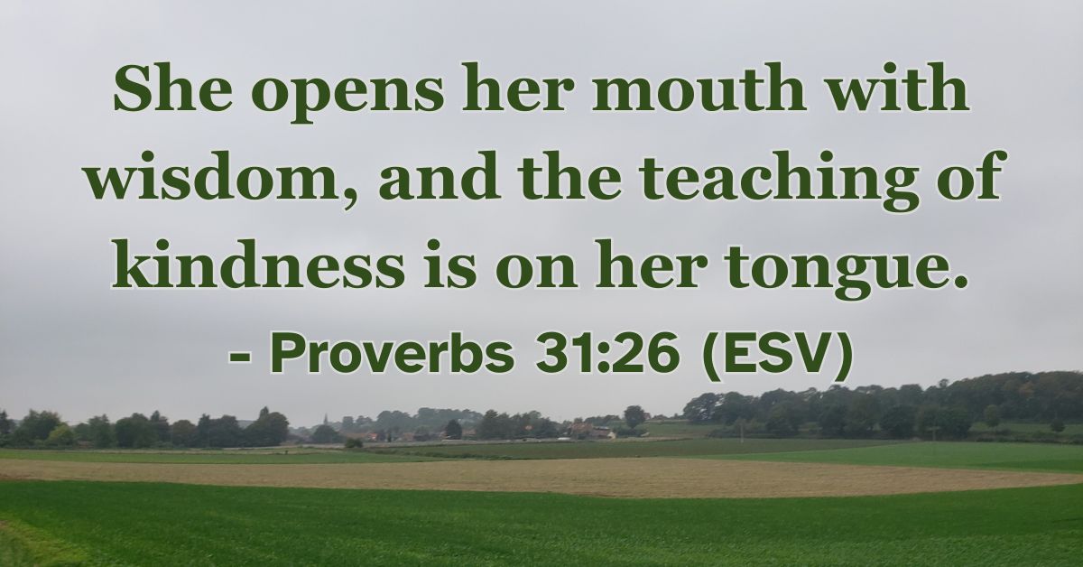 Proverbs 31:26 (ESV): She opens her mouth with wisdom, and the teaching of kindness is on her tongue.