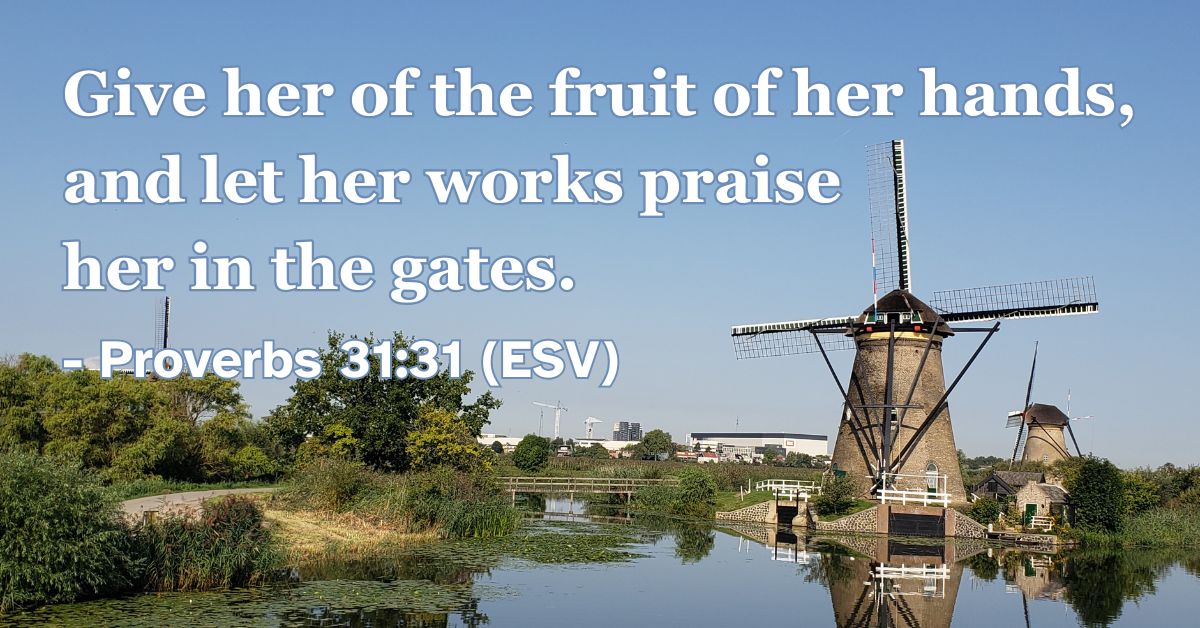 Proverbs 31:31 (ESV): Give her of the fruit of her hands, and let her works praise her in the gates.