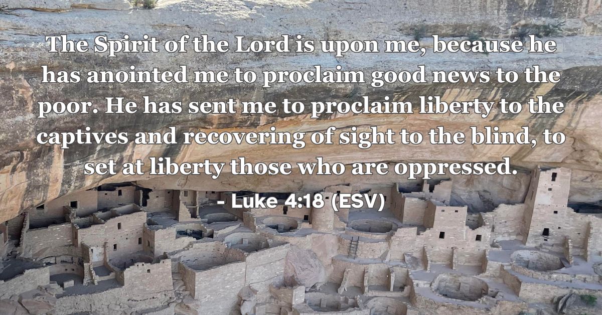 Luke 4:18 (ESV): The Spirit of the Lord is upon me, because he has anointed me to proclaim good news to the poor. He has sent me to proclaim liberty to the captives and recovering of sight to the blind, to set at liberty those who are oppressed.