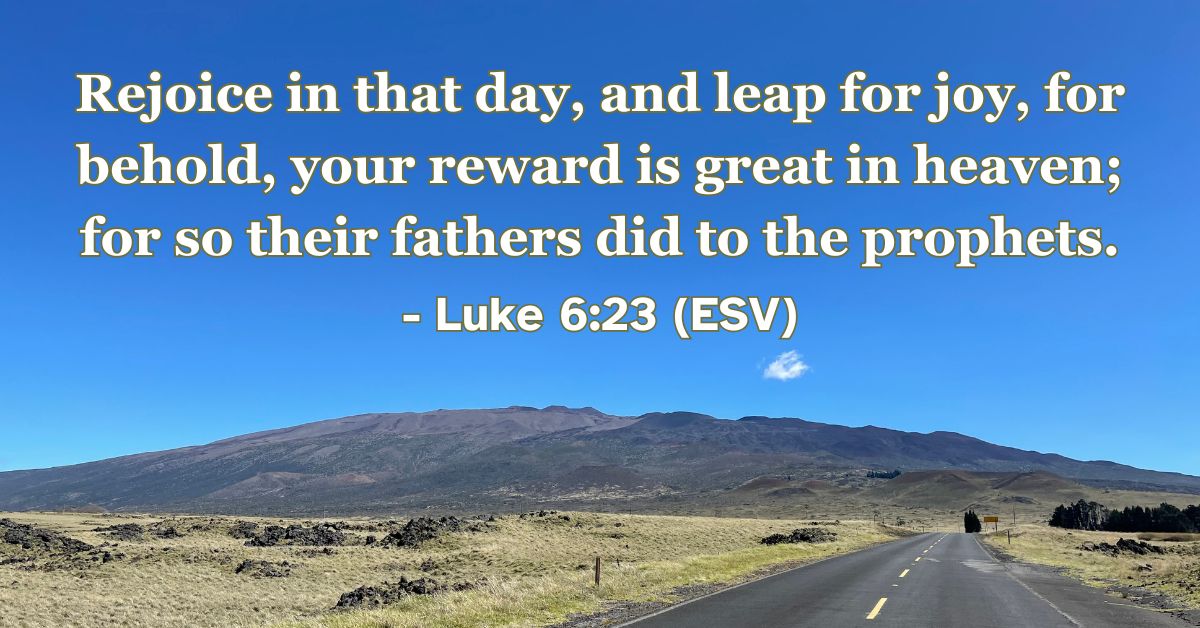 Luke 6:23 (ESV): Rejoice in that day, and leap for joy, for behold, your reward is great in heaven; for so their fathers did to the prophets.