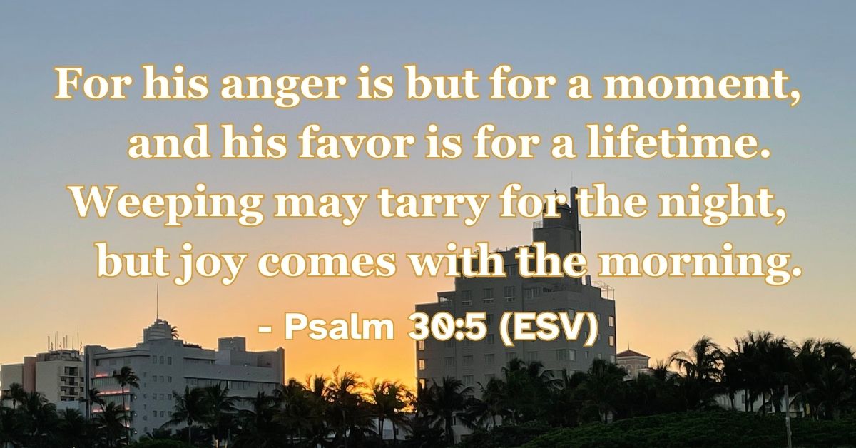 Psalm 30:5 (ESV): For his anger is but for a moment, and his favor is for a lifetime. Weeping may tarry for the night, but joy comes with the morning.