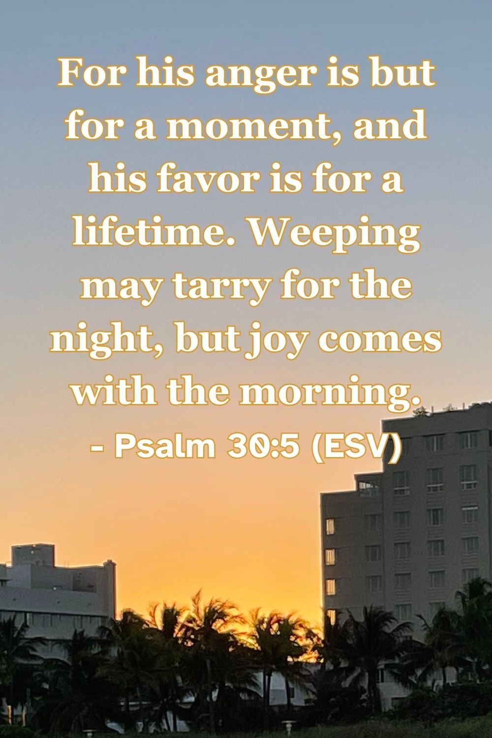 Psalm 30:5 (ESV): For his anger is but for a moment, and his favor is for a lifetime. Weeping may tarry for the night, but joy comes with the morning.