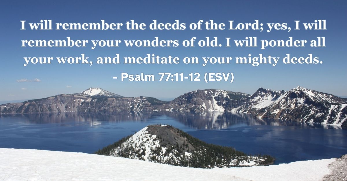 Psalm 77:11-12 (ESV): I will remember the deeds of the Lord; yes, I will remember your wonders of old. I will ponder all your work, and meditate on your mighty deeds.