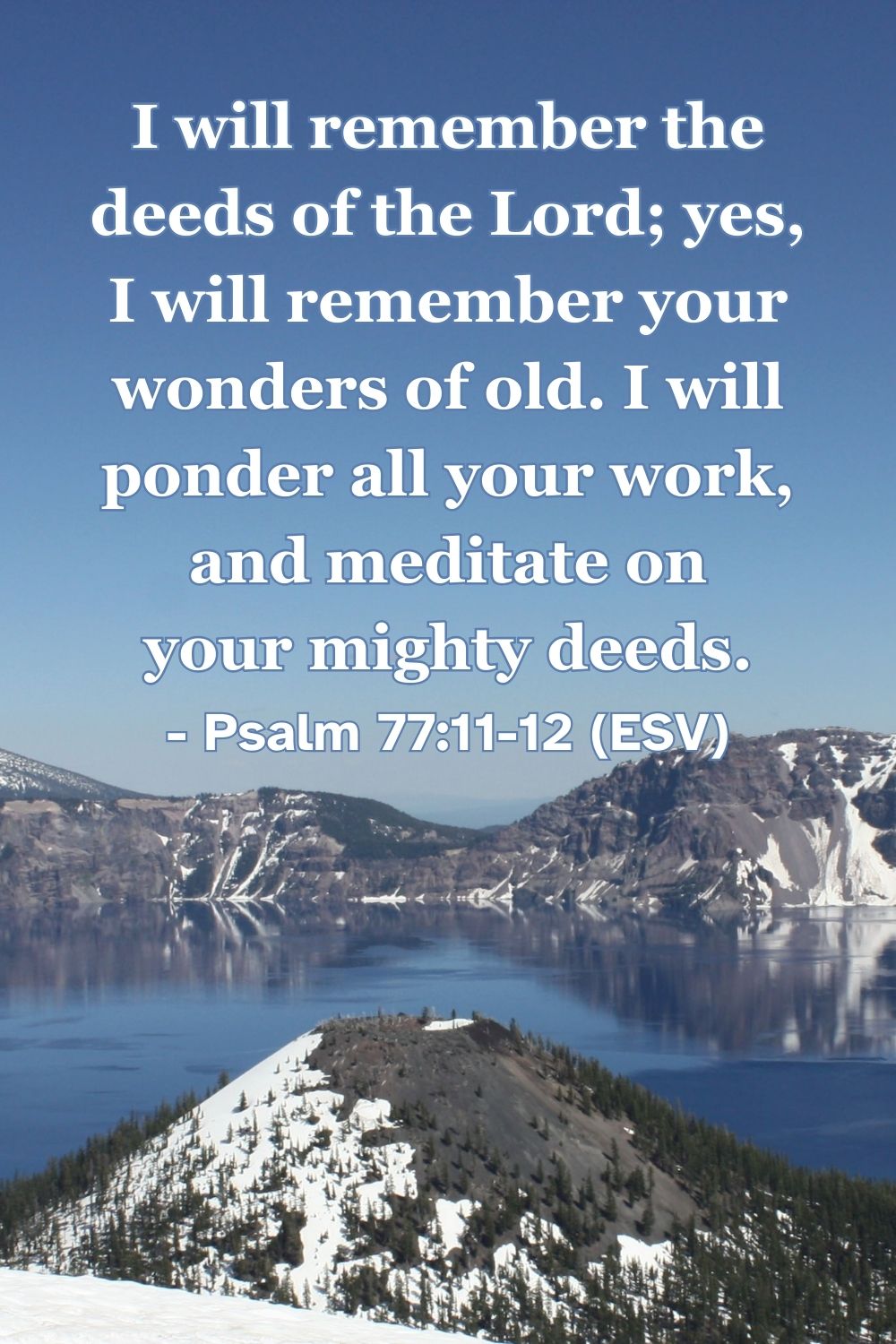 Psalm 77:11-12 (ESV): I will remember the deeds of the Lord; yes, I will remember your wonders of old. I will ponder all your work, and meditate on your mighty deeds.
