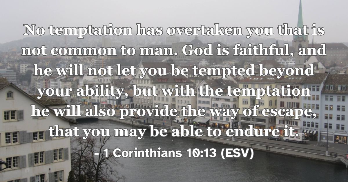 1 Corinthians 10:13 (ESV): No temptation has overtaken you that is not common to man. God is faithful, and he will not let you be tempted beyond your ability, but with the temptation he will also provide the way of escape, that you may be able to endure it.