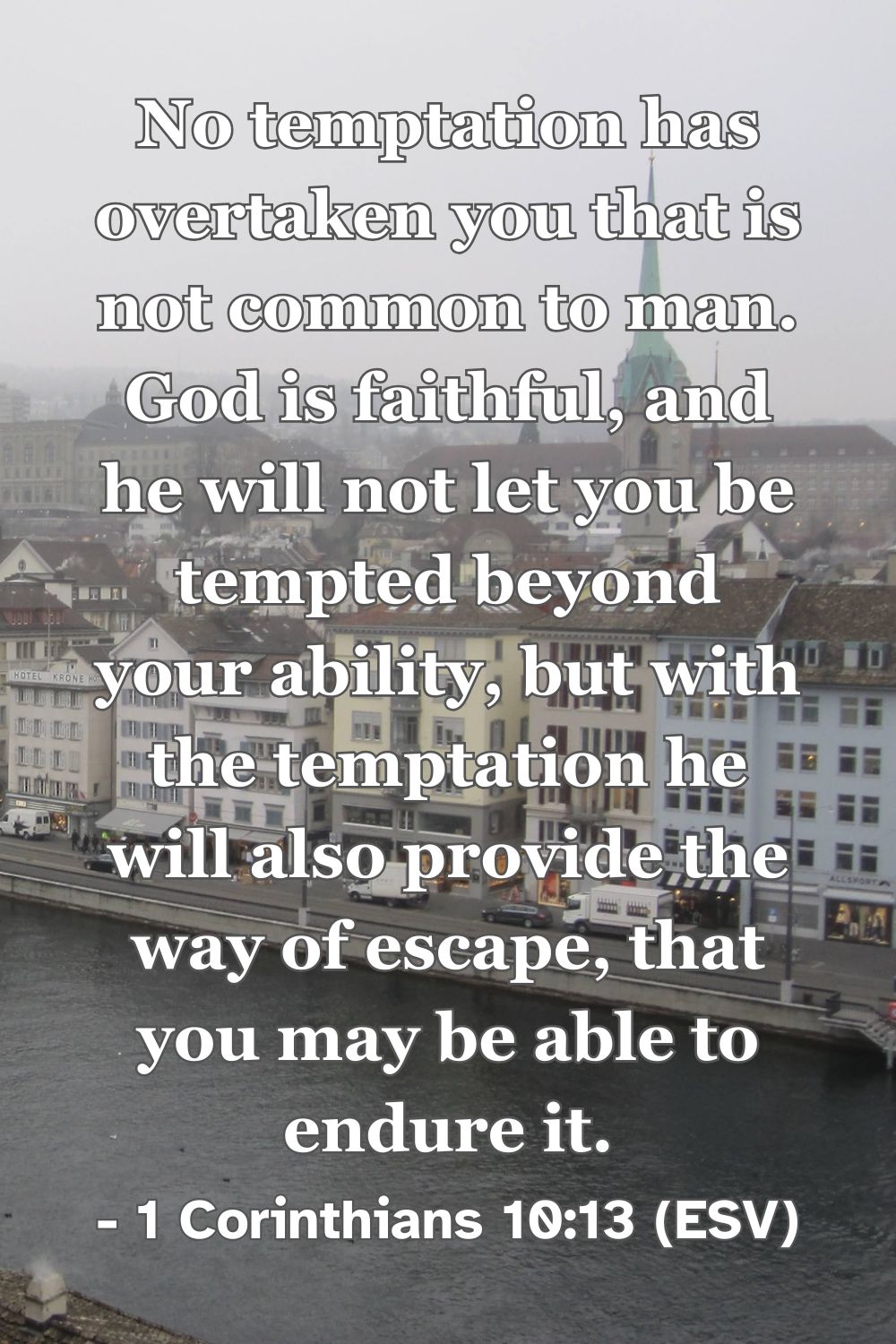 1 Corinthians 10:13 (ESV): No temptation has overtaken you that is not common to man. God is faithful, and he will not let you be tempted beyond your ability, but with the temptation he will also provide the way of escape, that you may be able to endure it.