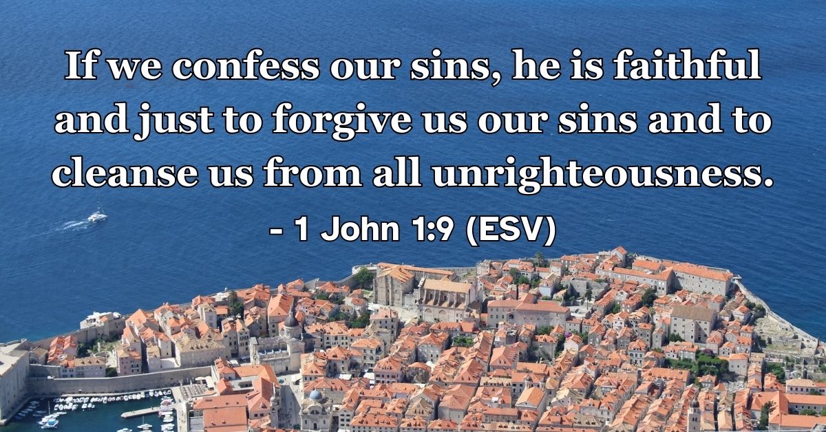 1 John 1:9 (ESV): If we confess our sins, he is faithful and just to forgive us our sins and to cleanse us from all unrighteousness.