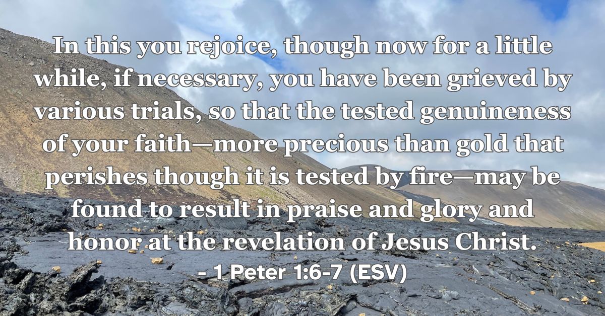 1 Peter 1:6-7 (ESV): In this you rejoice, though now for a little while, if necessary, you have been grieved by various trials, so that the tested genuineness of your faith—more precious than gold that perishes though it is tested by fire—may be found to result in praise and glory and honor at the revelation of Jesus Christ.