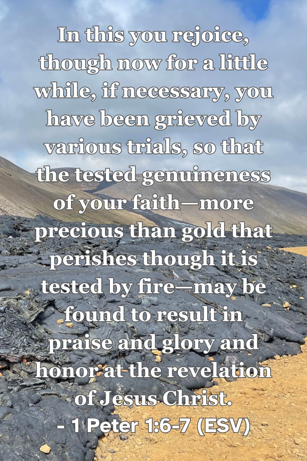 1 Peter 1:6-7 (ESV): In this you rejoice, though now for a little while, if necessary, you have been grieved by various trials, so that the tested genuineness of your faith—more precious than gold that perishes though it is tested by fire—may be found to result in praise and glory and honor at the revelation of Jesus Christ.