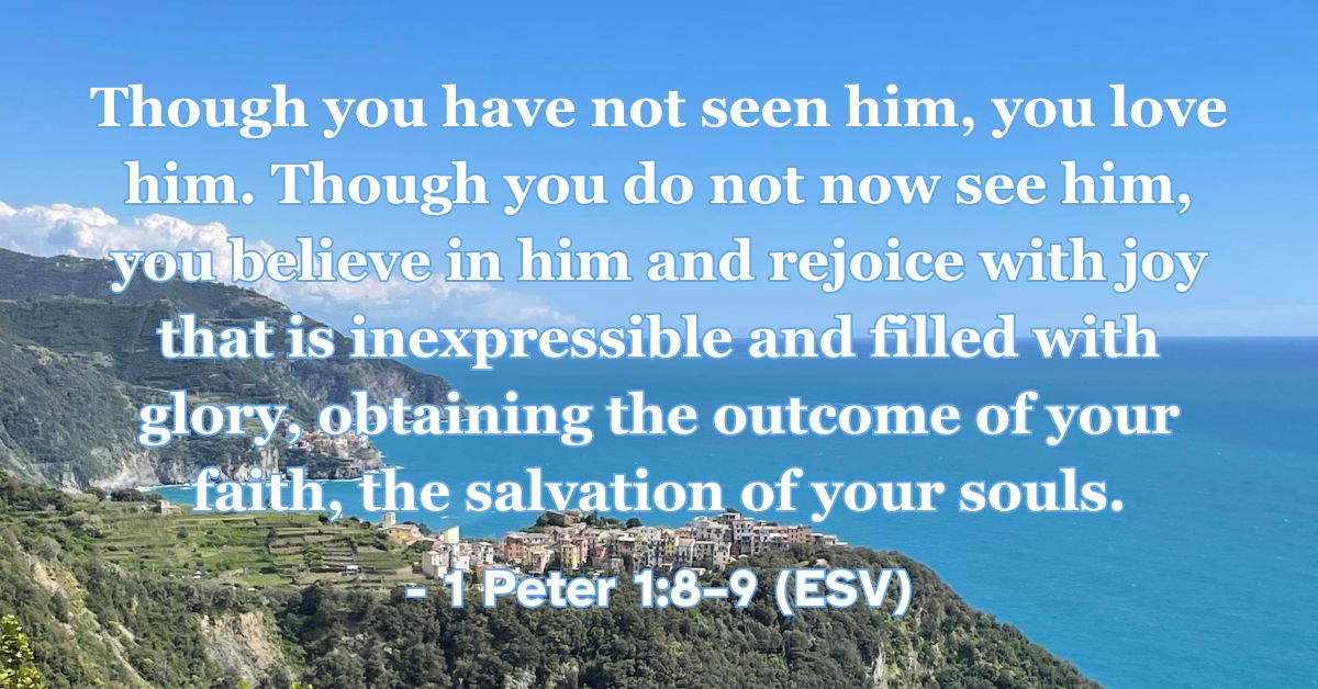 1 Peter 1:8–9 (ESV): Though you have not seen him, you love him. Though you do not now see him, you believe in him and rejoice with joy that is inexpressible and filled with glory, obtaining the outcome of your faith, the salvation of your souls.