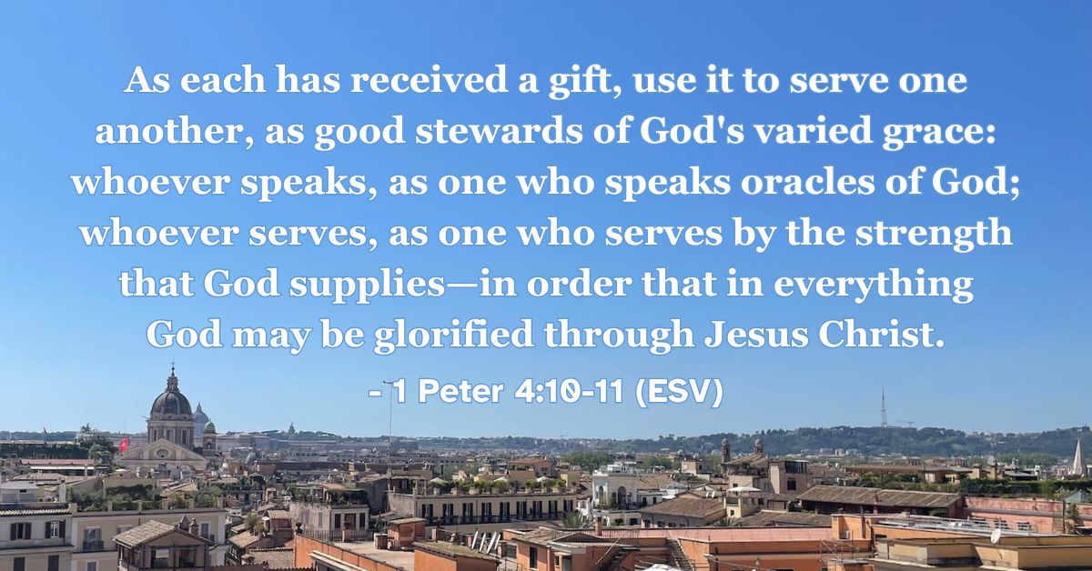 1 Peter 4:10-11 (ESV): As each has received a gift, use it to serve one another, as good stewards of God’s varied grace: whoever speaks, as one who speaks oracles of God; whoever serves, as one who serves by the strength that God supplies—in order that in everything God may be glorified through Jesus Christ.