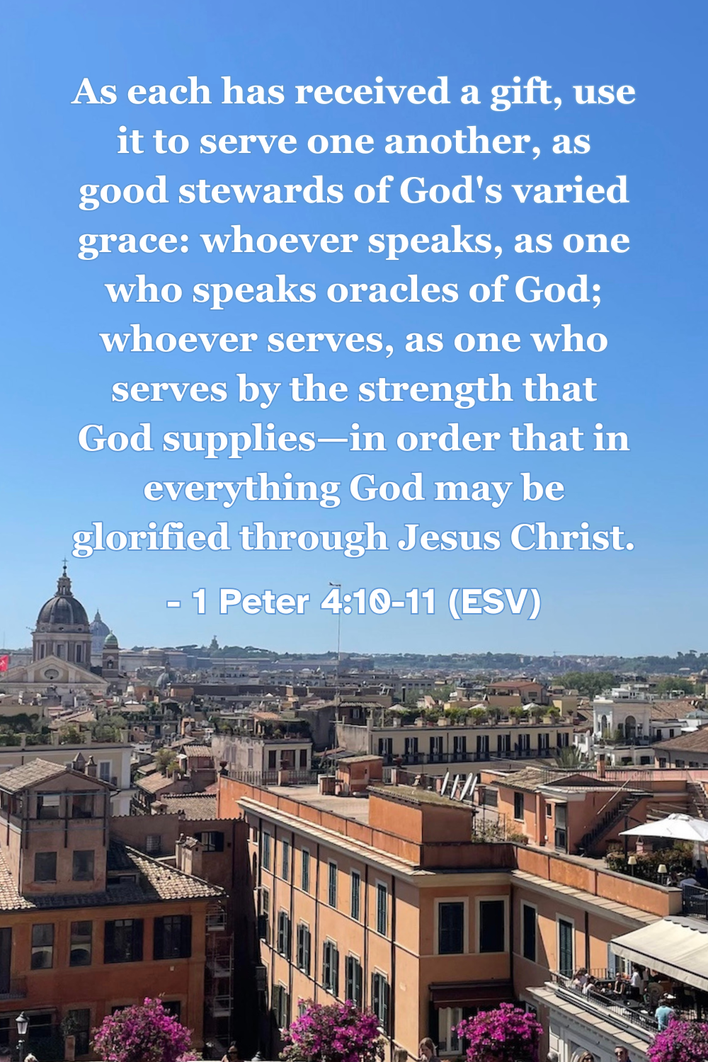 1 Peter 4:10-11 (ESV): As each has received a gift, use it to serve one another, as good stewards of God’s varied grace: whoever speaks, as one who speaks oracles of God; whoever serves, as one who serves by the strength that God supplies—in order that in everything God may be glorified through Jesus Christ.