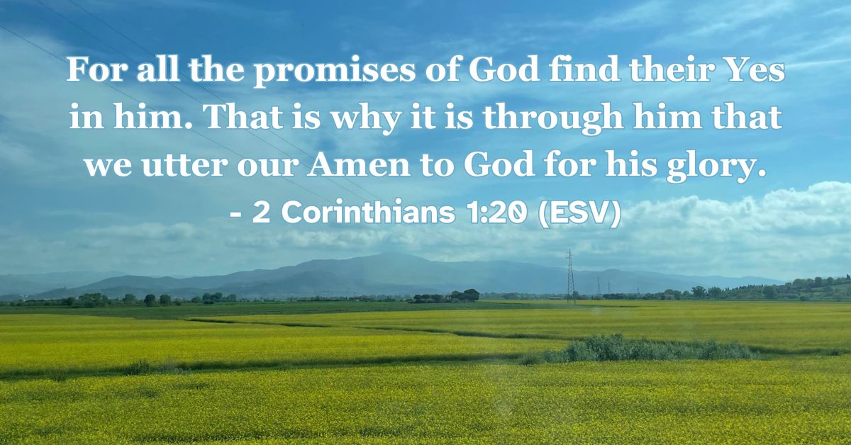 2 Corinthians 1:20 (ESV): For all the promises of God find their Yes in him. That is why it is through him that we utter our Amen to God for his glory.