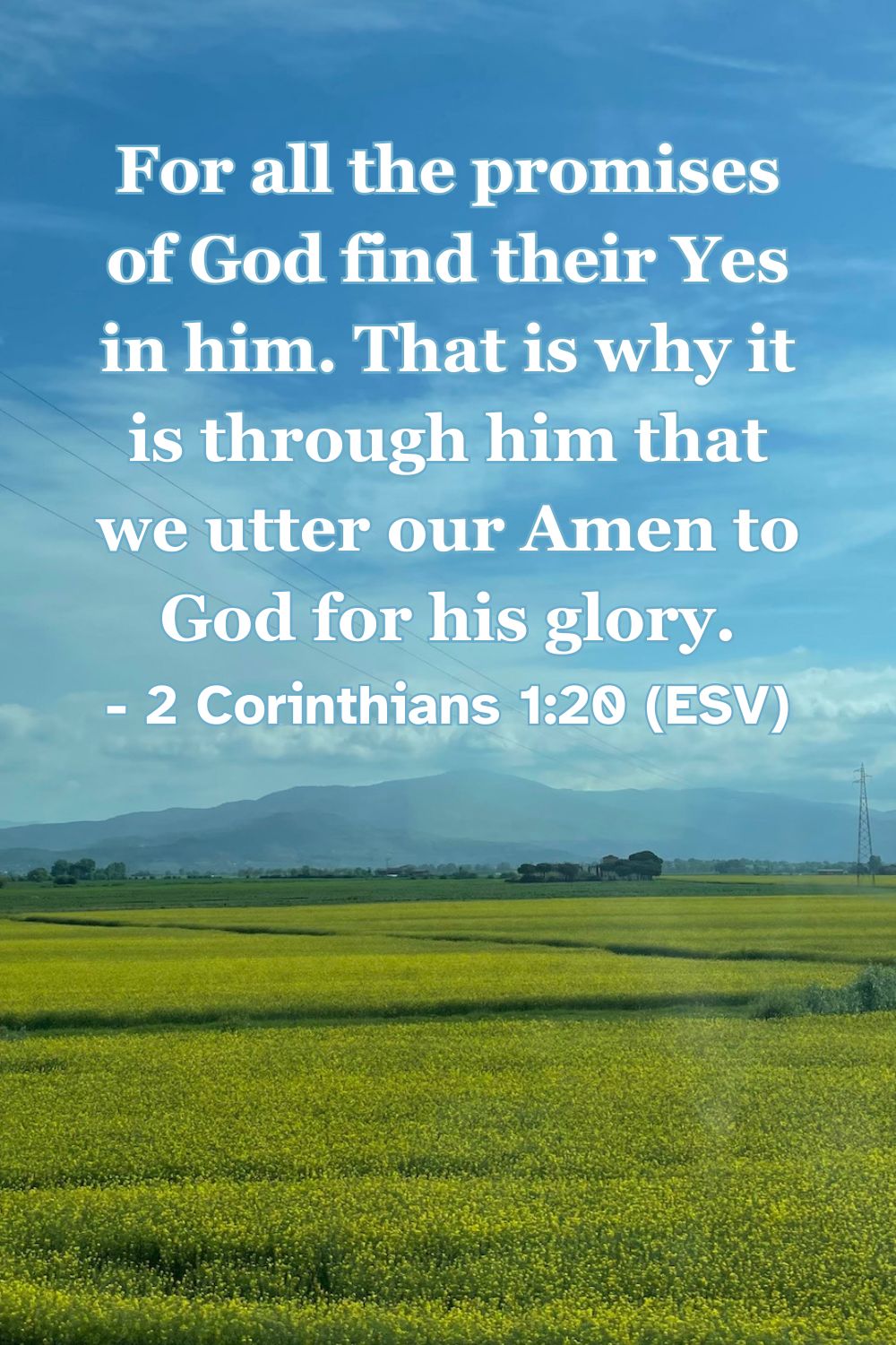 2 Corinthians 1:20 (ESV): For all the promises of God find their Yes in him. That is why it is through him that we utter our Amen to God for his glory.