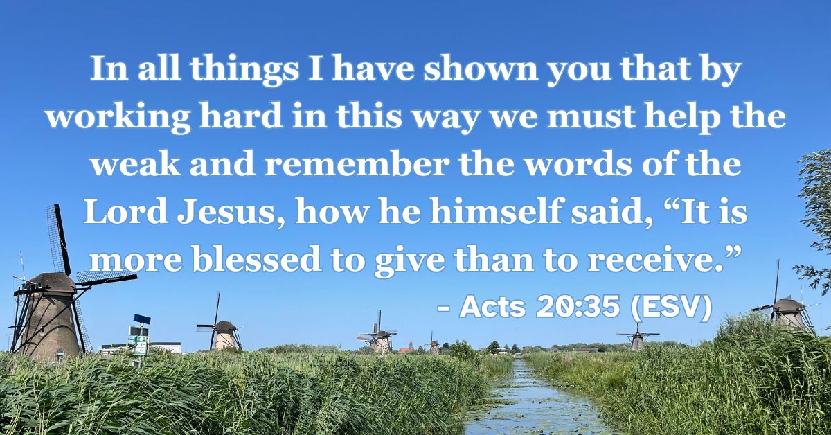 Acts 20:35 (ESV): In all things I have shown you that by working hard in this way we must help the weak and remember the words of the Lord Jesus, how he himself said, “It is more blessed to give than to receive.”