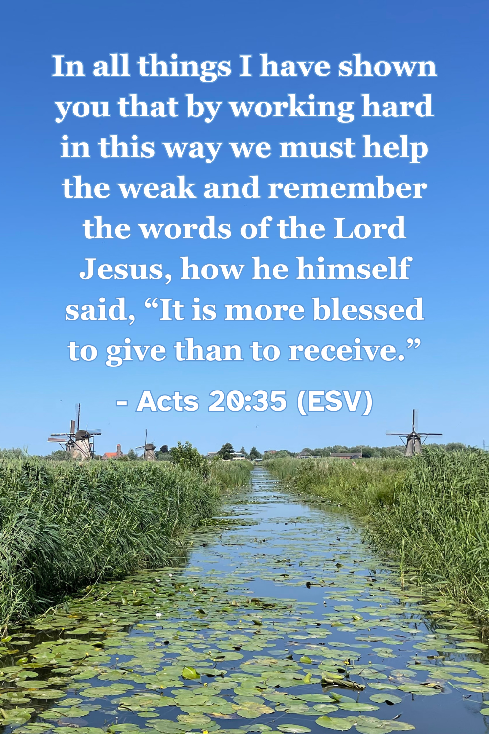 Acts 20:35 (ESV): In all things I have shown you that by working hard in this way we must help the weak and remember the words of the Lord Jesus, how he himself said, “It is more blessed to give than to receive.”