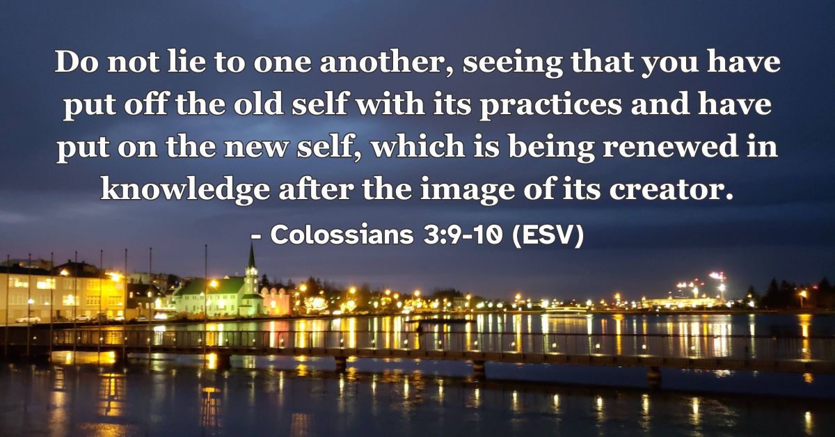 This Bible verse image features Colossians 3:9-10 (ESV): “Do not lie to one another, seeing that you have put off the old self with its practices and have put on the new self, which is being renewed in knowledge after the image of its creator.” A reminder that in Christ we are made new.
